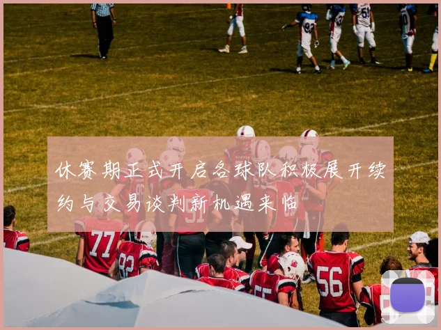 休赛期正式开启各球队积极展开续约与交易谈判新机遇来临
