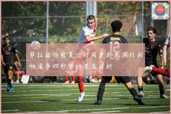 萨拉赫伤愈复出时间更新及其对利物浦争四形势的深度分析