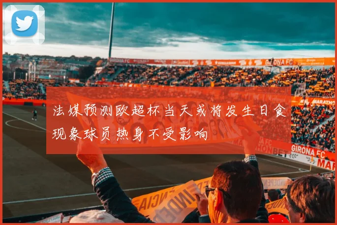 法媒预测欧超杯当天或将发生日食现象球员热身不受影响
