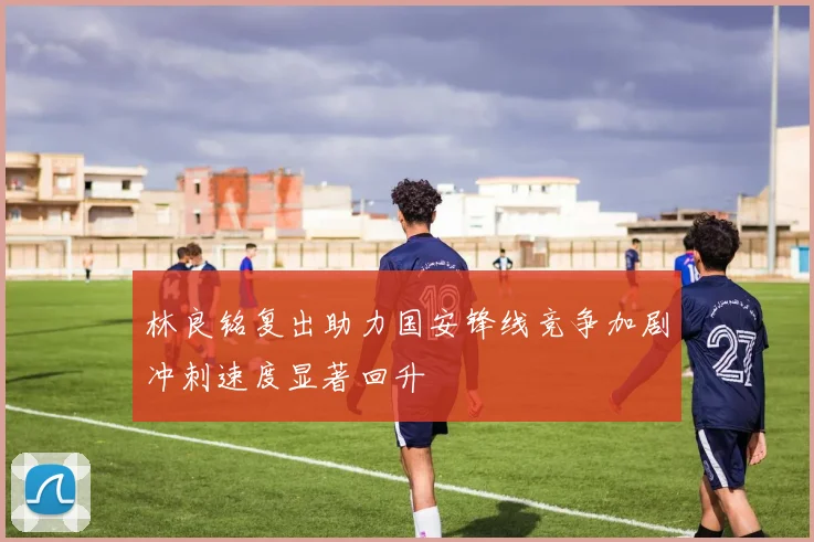 林良铭复出助力国安锋线竞争加剧冲刺速度显著回升