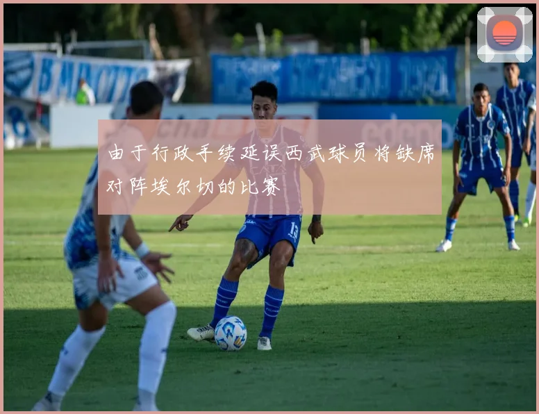 由于行政手续延误西武球员将缺席对阵埃尔切的比赛